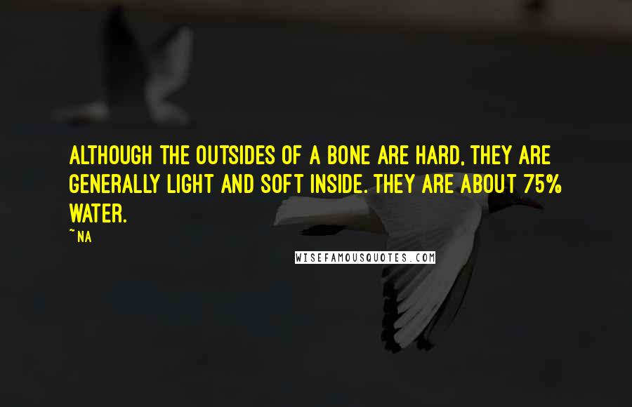 Na Quotes: Although the outsides of a bone are hard, they are generally light and soft inside. They are about 75% water.