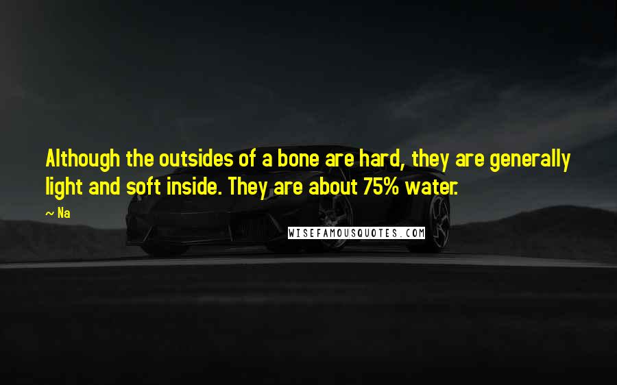 Na Quotes: Although the outsides of a bone are hard, they are generally light and soft inside. They are about 75% water.