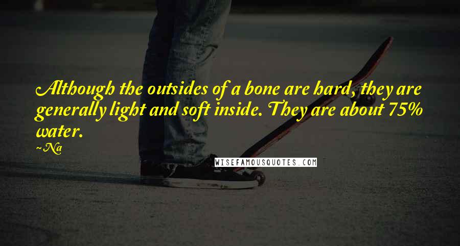 Na Quotes: Although the outsides of a bone are hard, they are generally light and soft inside. They are about 75% water.