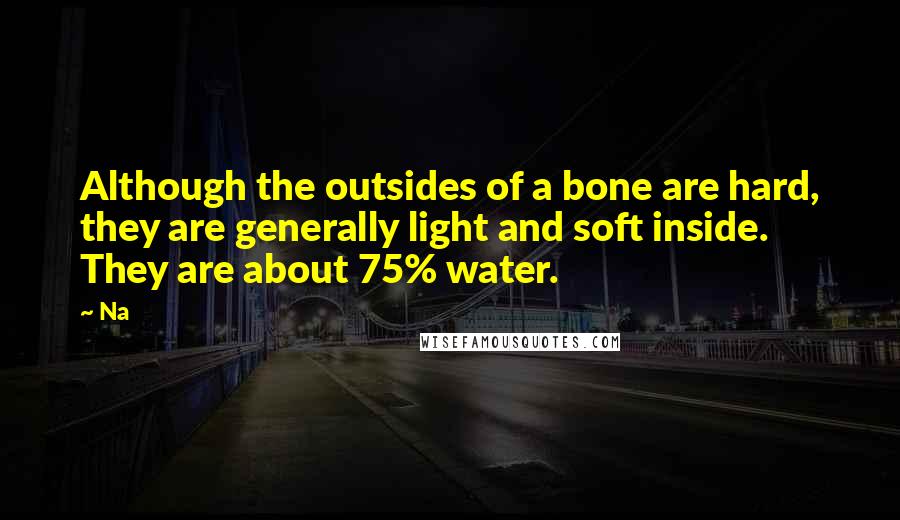 Na Quotes: Although the outsides of a bone are hard, they are generally light and soft inside. They are about 75% water.