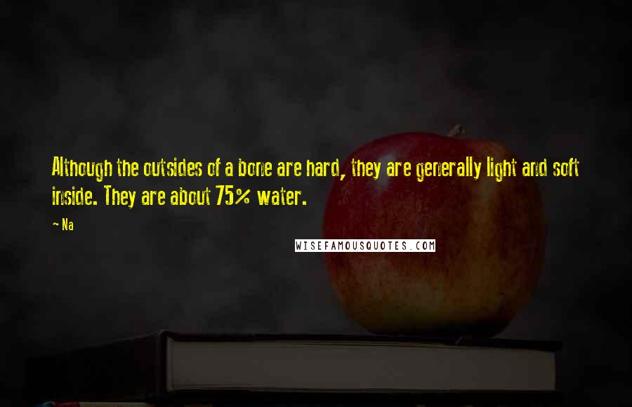 Na Quotes: Although the outsides of a bone are hard, they are generally light and soft inside. They are about 75% water.