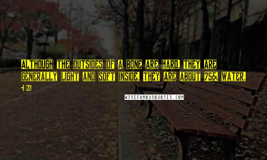 Na Quotes: Although the outsides of a bone are hard, they are generally light and soft inside. They are about 75% water.
