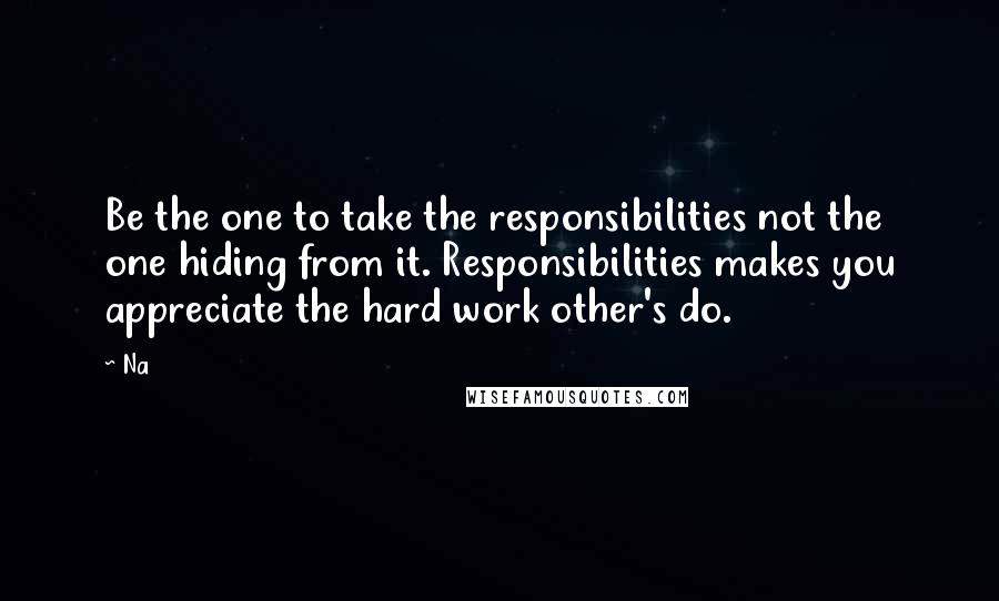 Na Quotes: Be the one to take the responsibilities not the one hiding from it. Responsibilities makes you appreciate the hard work other's do.