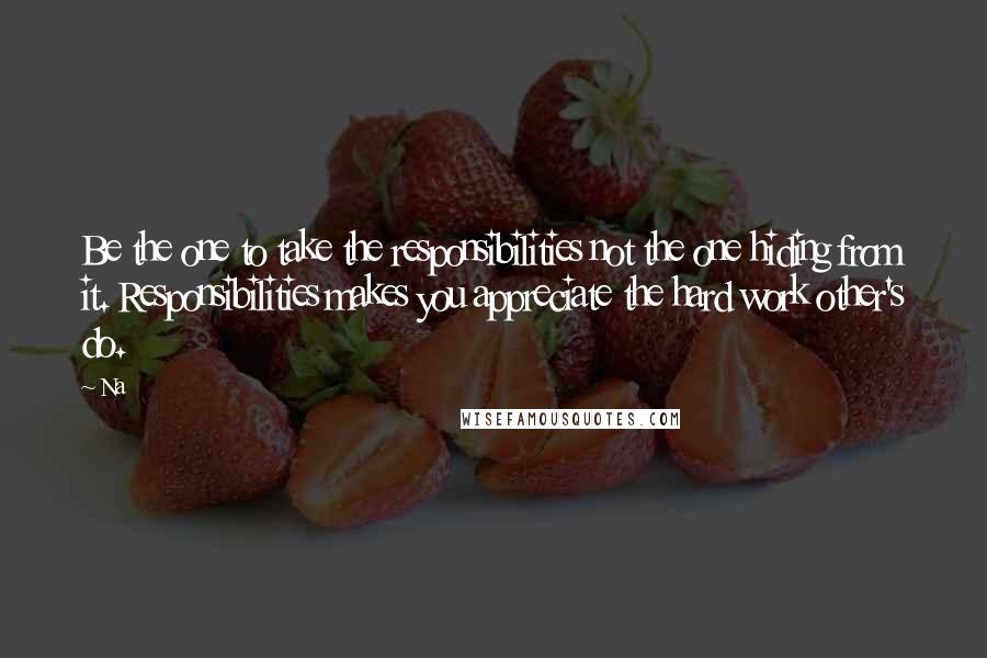 Na Quotes: Be the one to take the responsibilities not the one hiding from it. Responsibilities makes you appreciate the hard work other's do.