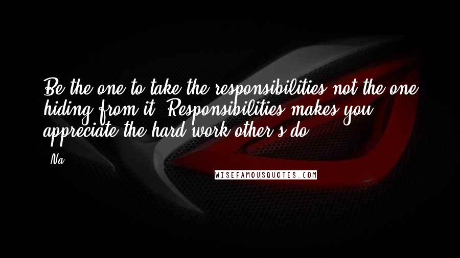 Na Quotes: Be the one to take the responsibilities not the one hiding from it. Responsibilities makes you appreciate the hard work other's do.