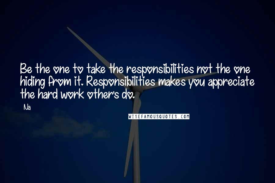 Na Quotes: Be the one to take the responsibilities not the one hiding from it. Responsibilities makes you appreciate the hard work other's do.