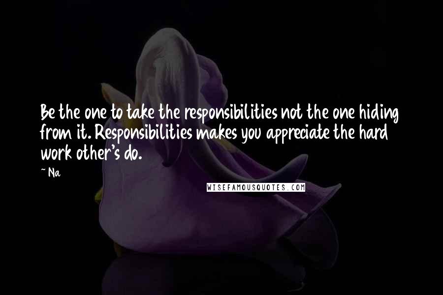 Na Quotes: Be the one to take the responsibilities not the one hiding from it. Responsibilities makes you appreciate the hard work other's do.