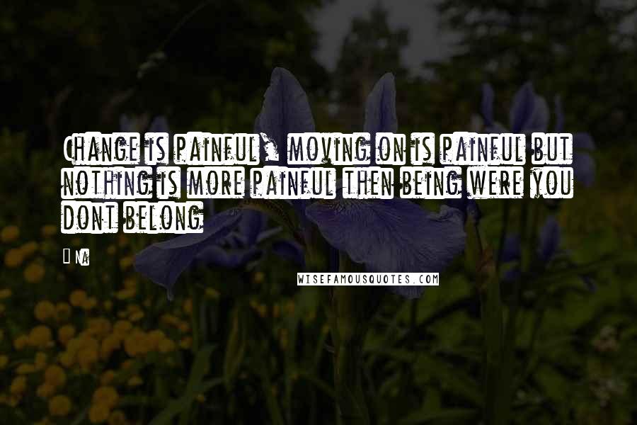 Na Quotes: Change is painful, moving on is painful but nothing is more painful then being were you dont belong