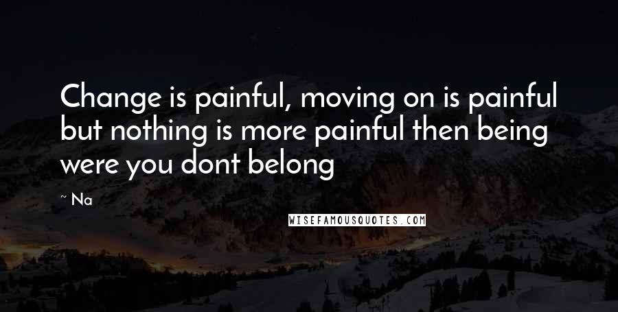 Na Quotes: Change is painful, moving on is painful but nothing is more painful then being were you dont belong