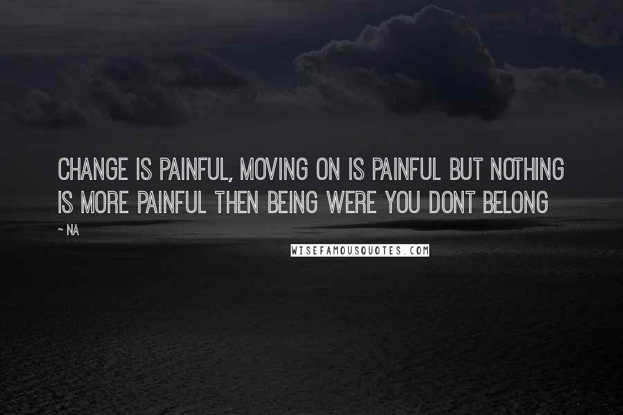 Na Quotes: Change is painful, moving on is painful but nothing is more painful then being were you dont belong