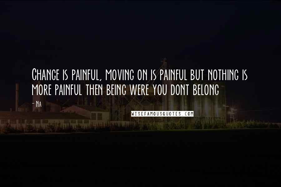 Na Quotes: Change is painful, moving on is painful but nothing is more painful then being were you dont belong