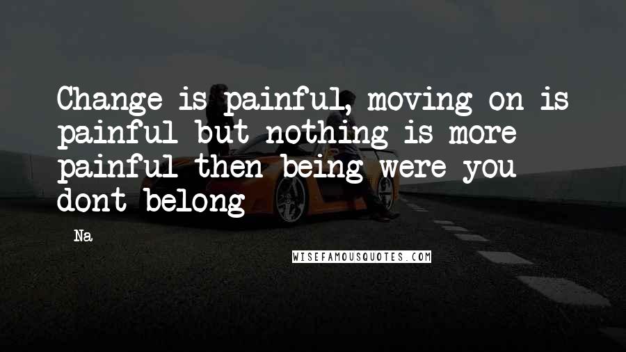 Na Quotes: Change is painful, moving on is painful but nothing is more painful then being were you dont belong