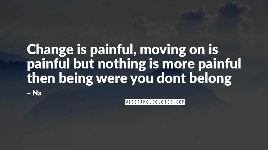 Na Quotes: Change is painful, moving on is painful but nothing is more painful then being were you dont belong