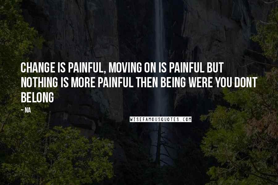 Na Quotes: Change is painful, moving on is painful but nothing is more painful then being were you dont belong