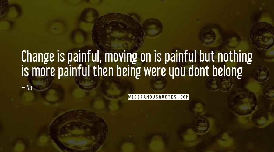 Na Quotes: Change is painful, moving on is painful but nothing is more painful then being were you dont belong