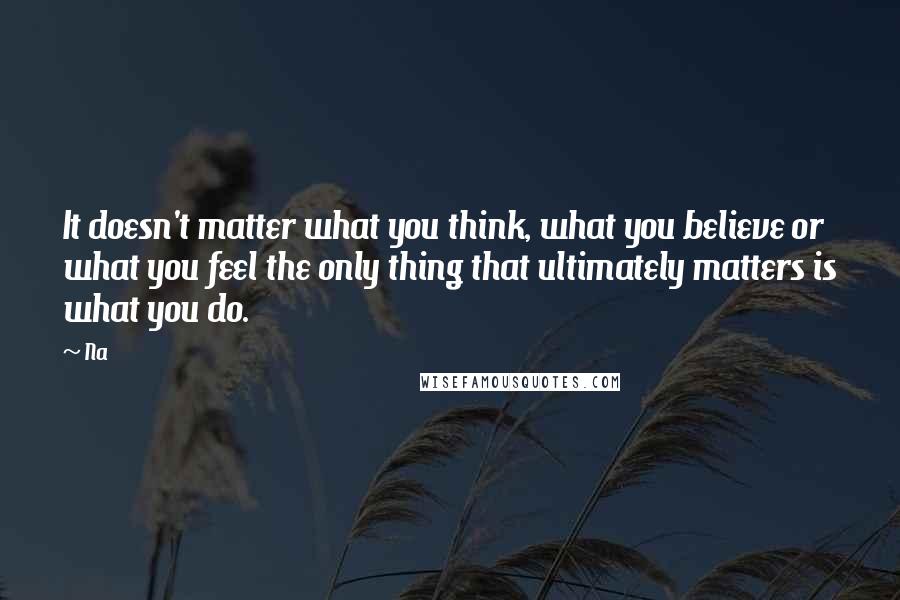 Na Quotes: It doesn't matter what you think, what you believe or what you feel the only thing that ultimately matters is what you do.