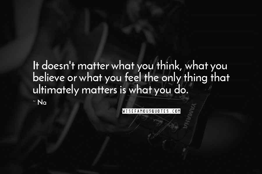 Na Quotes: It doesn't matter what you think, what you believe or what you feel the only thing that ultimately matters is what you do.