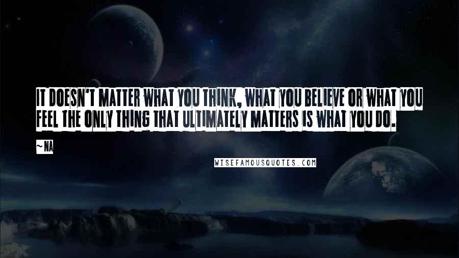 Na Quotes: It doesn't matter what you think, what you believe or what you feel the only thing that ultimately matters is what you do.