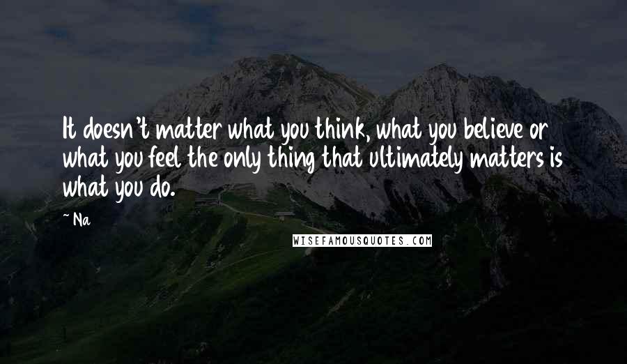 Na Quotes: It doesn't matter what you think, what you believe or what you feel the only thing that ultimately matters is what you do.