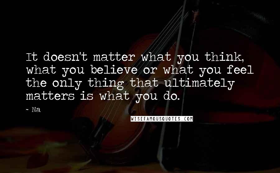 Na Quotes: It doesn't matter what you think, what you believe or what you feel the only thing that ultimately matters is what you do.