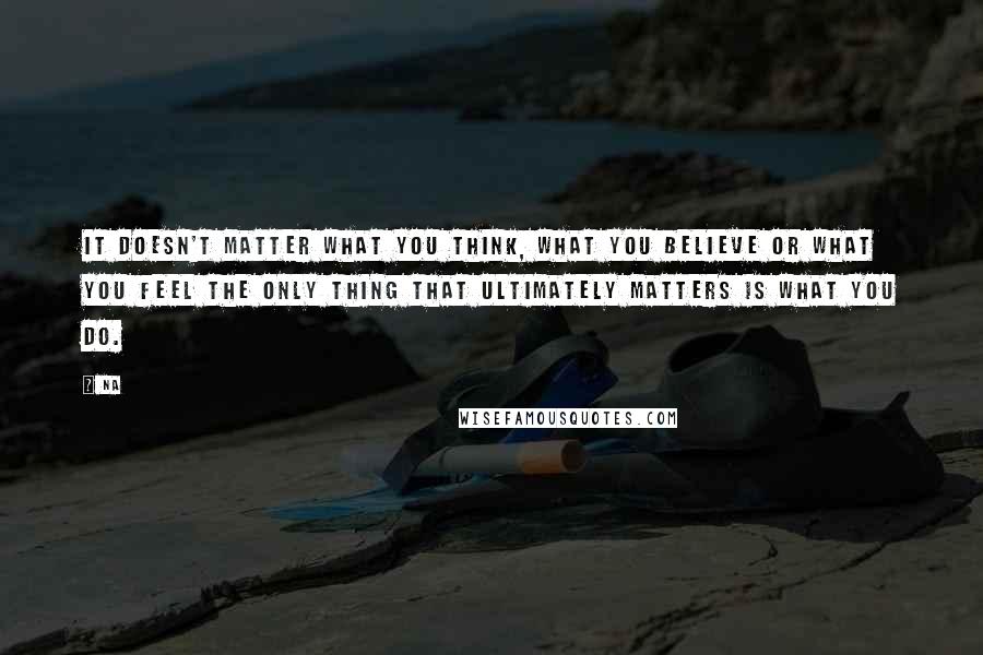 Na Quotes: It doesn't matter what you think, what you believe or what you feel the only thing that ultimately matters is what you do.