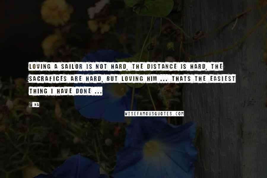 Na Quotes: Loving a sailor is not hard, the distance is hard, the sacrafices are hard, but loving him ... THATS THE EASIEST THING I HAVE DONE ...