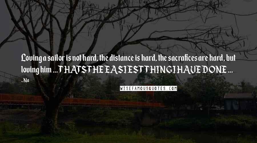 Na Quotes: Loving a sailor is not hard, the distance is hard, the sacrafices are hard, but loving him ... THATS THE EASIEST THING I HAVE DONE ...