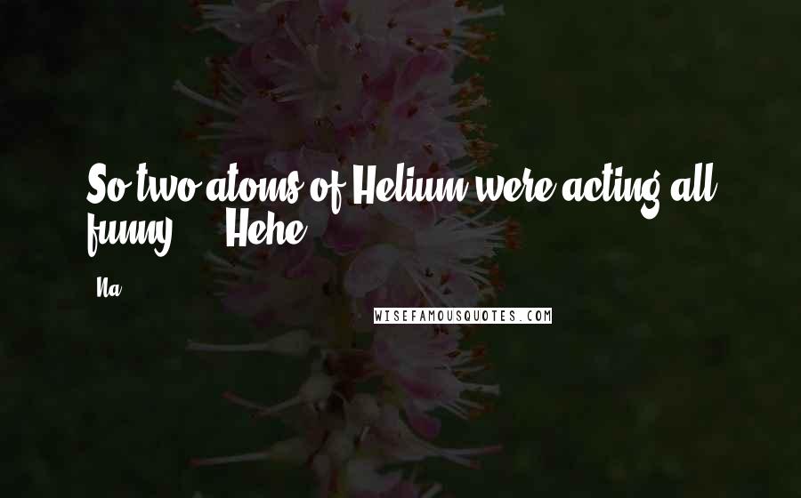 Na Quotes: So two atoms of Helium were acting all funny ... Hehe