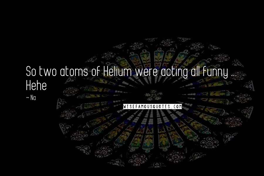 Na Quotes: So two atoms of Helium were acting all funny ... Hehe
