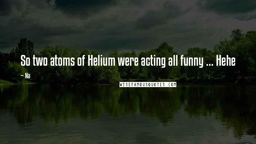 Na Quotes: So two atoms of Helium were acting all funny ... Hehe