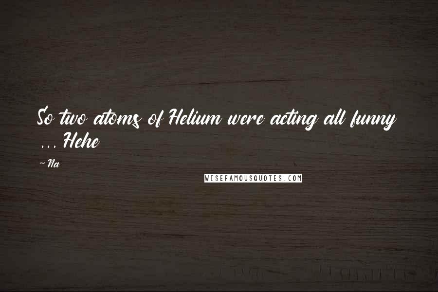 Na Quotes: So two atoms of Helium were acting all funny ... Hehe