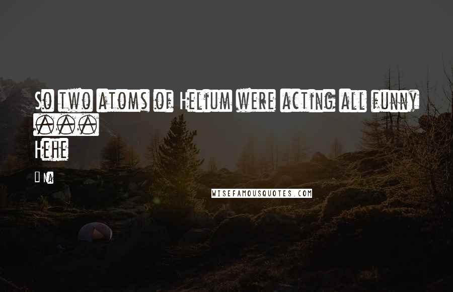 Na Quotes: So two atoms of Helium were acting all funny ... Hehe