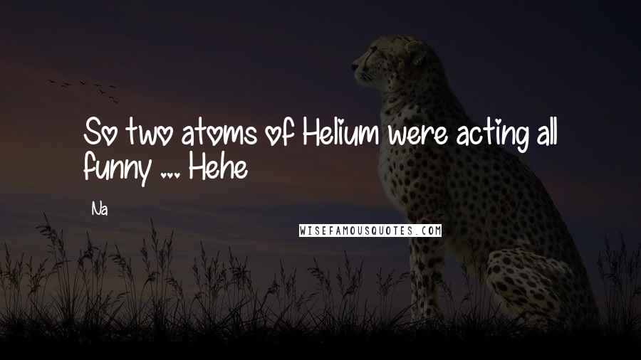Na Quotes: So two atoms of Helium were acting all funny ... Hehe