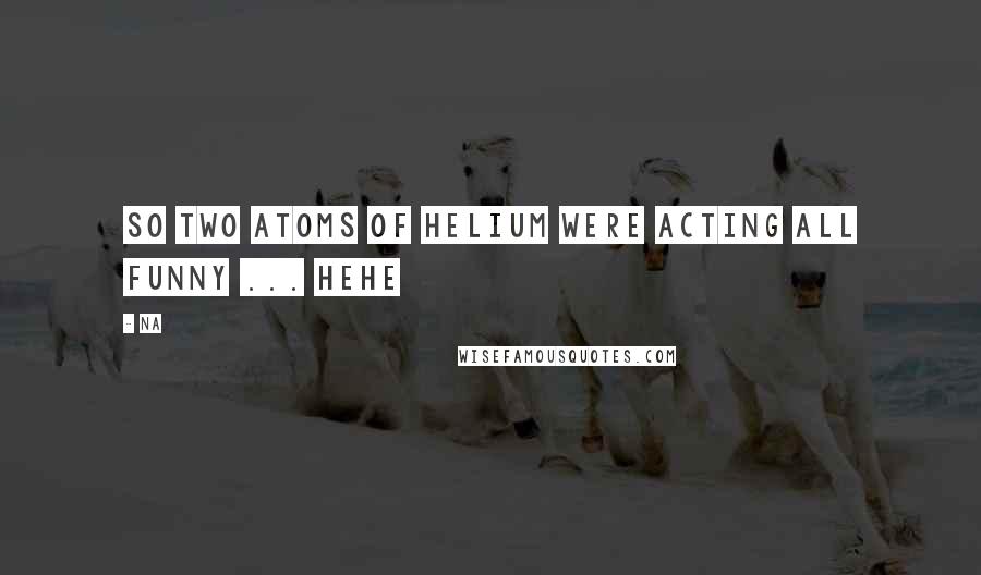 Na Quotes: So two atoms of Helium were acting all funny ... Hehe