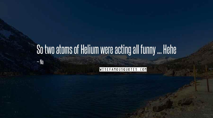 Na Quotes: So two atoms of Helium were acting all funny ... Hehe