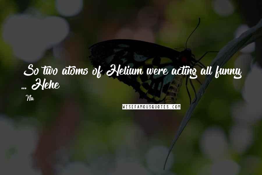 Na Quotes: So two atoms of Helium were acting all funny ... Hehe