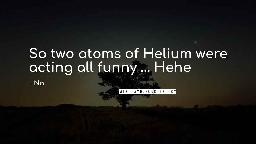 Na Quotes: So two atoms of Helium were acting all funny ... Hehe