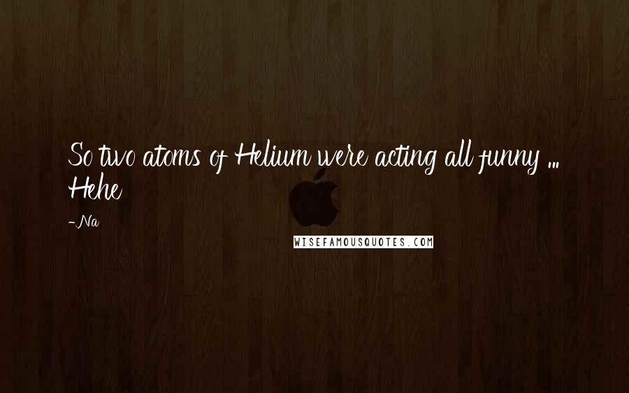 Na Quotes: So two atoms of Helium were acting all funny ... Hehe