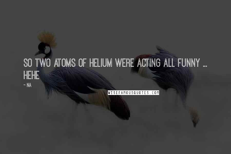 Na Quotes: So two atoms of Helium were acting all funny ... Hehe