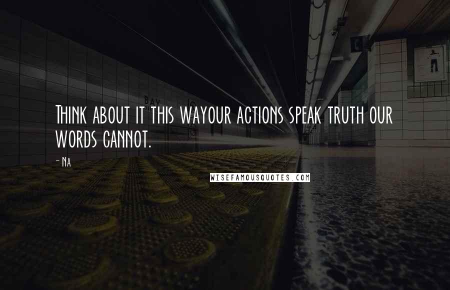 Na Quotes: Think about it this wayour actions speak truth our words cannot.