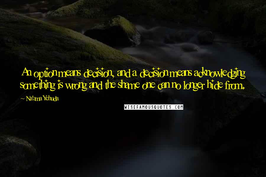 Na'ama Yehuda Quotes: An option means decision, and a decision means acknowledging something is wrong and the shame one can no longer hide from.