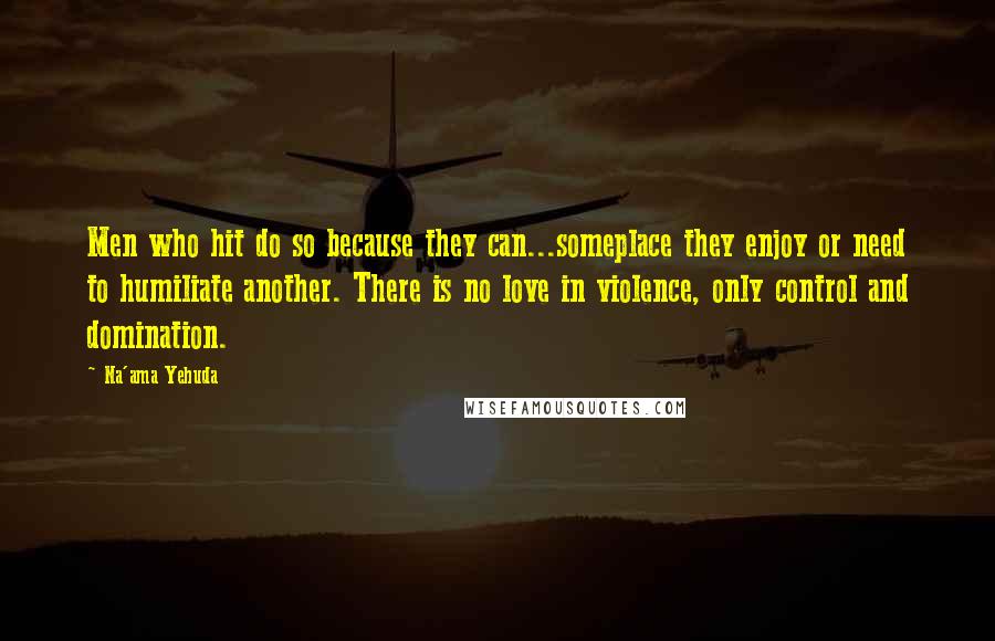 Na'ama Yehuda Quotes: Men who hit do so because they can...someplace they enjoy or need to humiliate another. There is no love in violence, only control and domination.