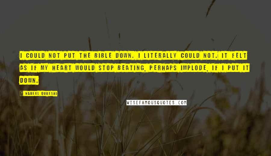 Nabeel Qureshi Quotes: I could not put the Bible down. I literally could not. It felt as if my heart would stop beating, perhaps implode, if I put it down.