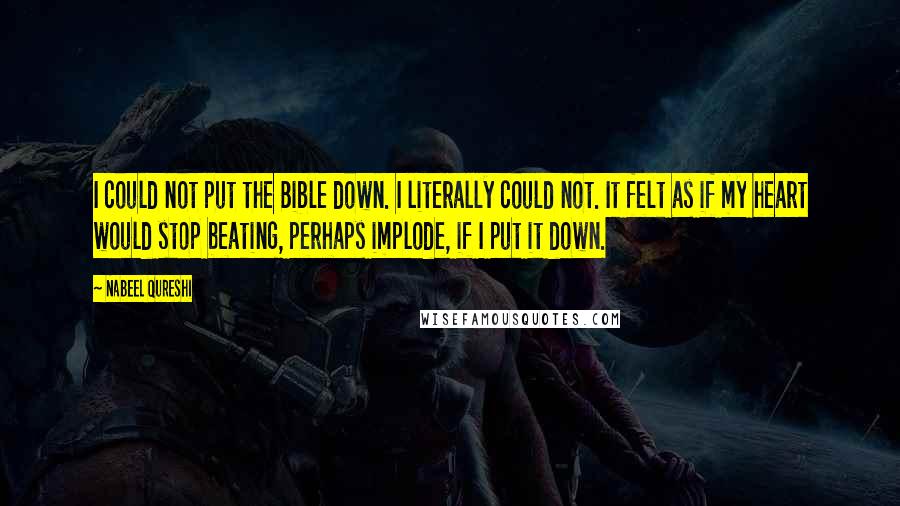 Nabeel Qureshi Quotes: I could not put the Bible down. I literally could not. It felt as if my heart would stop beating, perhaps implode, if I put it down.