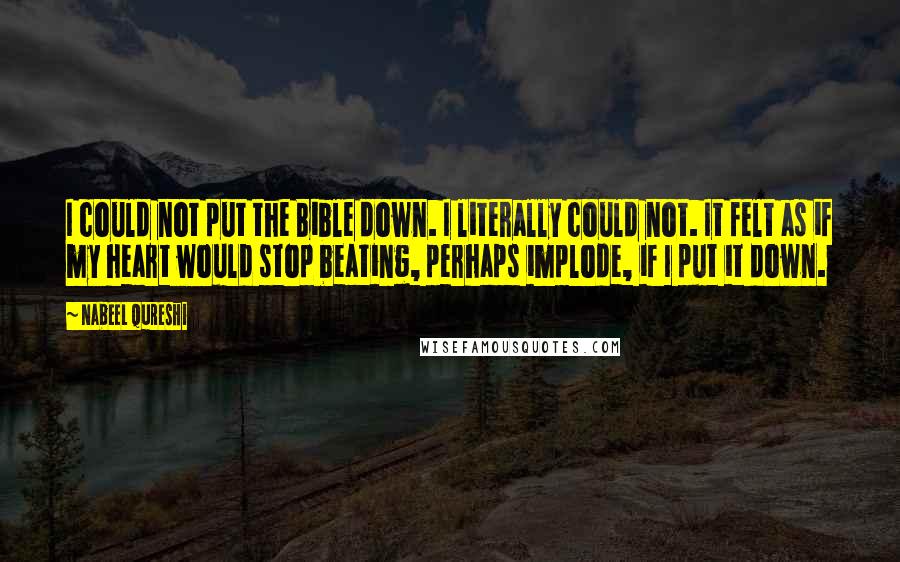 Nabeel Qureshi Quotes: I could not put the Bible down. I literally could not. It felt as if my heart would stop beating, perhaps implode, if I put it down.