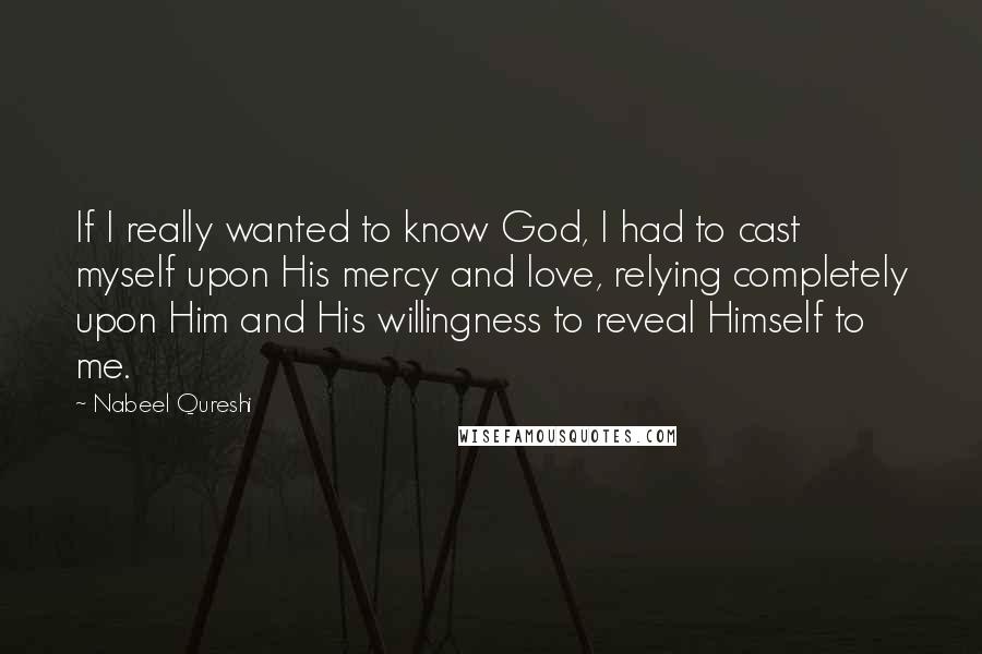 Nabeel Qureshi Quotes: If I really wanted to know God, I had to cast myself upon His mercy and love, relying completely upon Him and His willingness to reveal Himself to me.