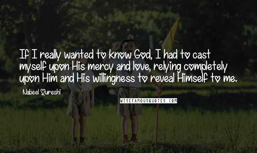 Nabeel Qureshi Quotes: If I really wanted to know God, I had to cast myself upon His mercy and love, relying completely upon Him and His willingness to reveal Himself to me.