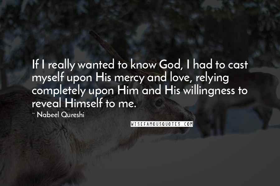 Nabeel Qureshi Quotes: If I really wanted to know God, I had to cast myself upon His mercy and love, relying completely upon Him and His willingness to reveal Himself to me.