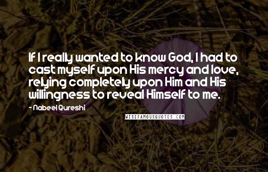 Nabeel Qureshi Quotes: If I really wanted to know God, I had to cast myself upon His mercy and love, relying completely upon Him and His willingness to reveal Himself to me.