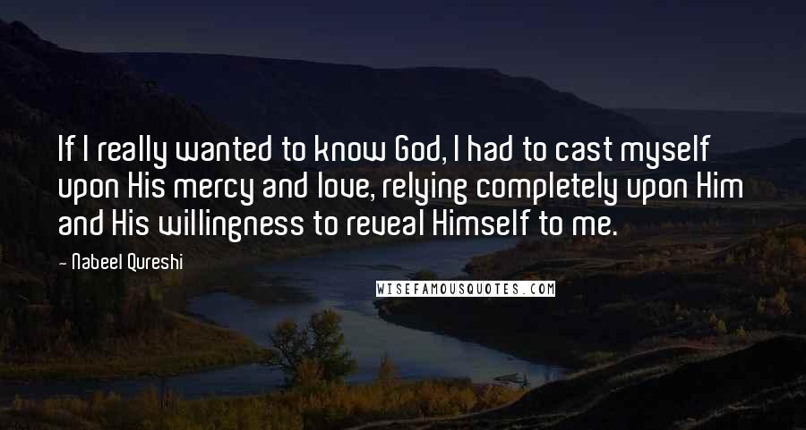 Nabeel Qureshi Quotes: If I really wanted to know God, I had to cast myself upon His mercy and love, relying completely upon Him and His willingness to reveal Himself to me.
